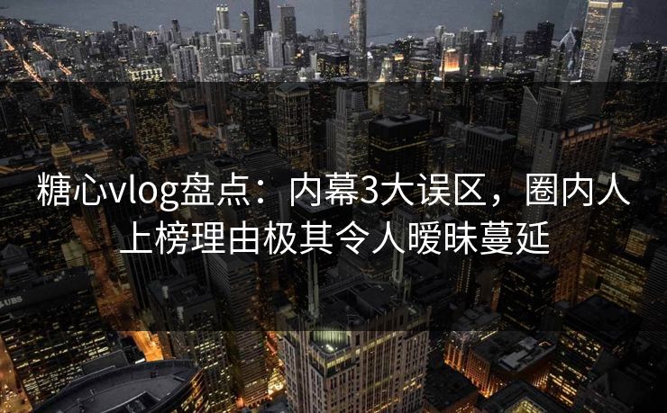 糖心vlog盘点：内幕3大误区，圈内人上榜理由极其令人暧昧蔓延