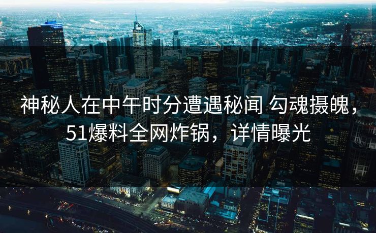 神秘人在中午时分遭遇秘闻 勾魂摄魄，51爆料全网炸锅，详情曝光