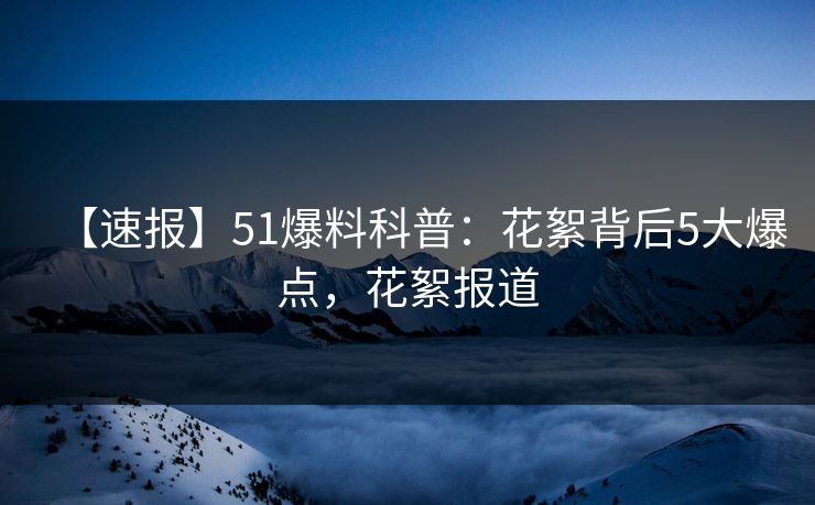 【速报】51爆料科普：花絮背后5大爆点，花絮报道