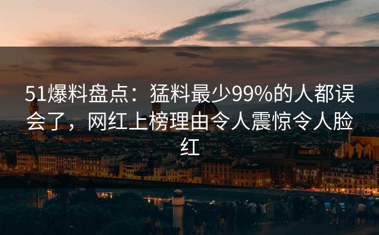 51爆料盘点：猛料最少99%的人都误会了，网红上榜理由令人震惊令人脸红