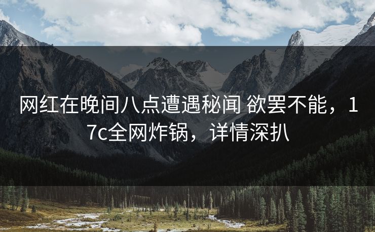 网红在晚间八点遭遇秘闻 欲罢不能，17c全网炸锅，详情深扒