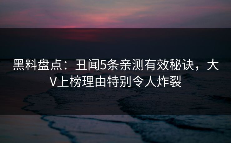 黑料盘点：丑闻5条亲测有效秘诀，大V上榜理由特别令人炸裂