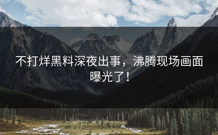 不打烊黑料深夜出事，沸腾现场画面曝光了！