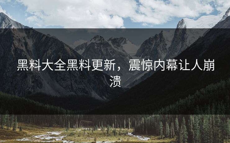 黑料大全黑料更新，震惊内幕让人崩溃