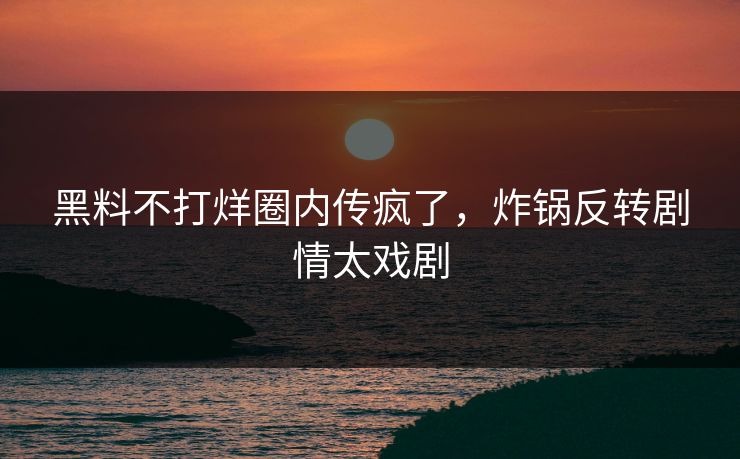 黑料不打烊圈内传疯了，炸锅反转剧情太戏剧