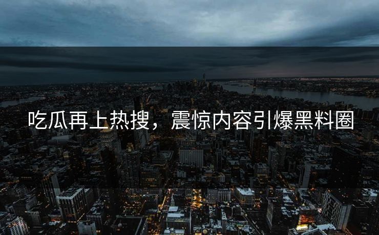 吃瓜再上热搜，震惊内容引爆黑料圈