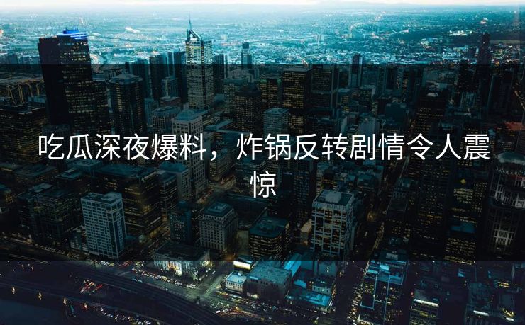 吃瓜深夜爆料，炸锅反转剧情令人震惊