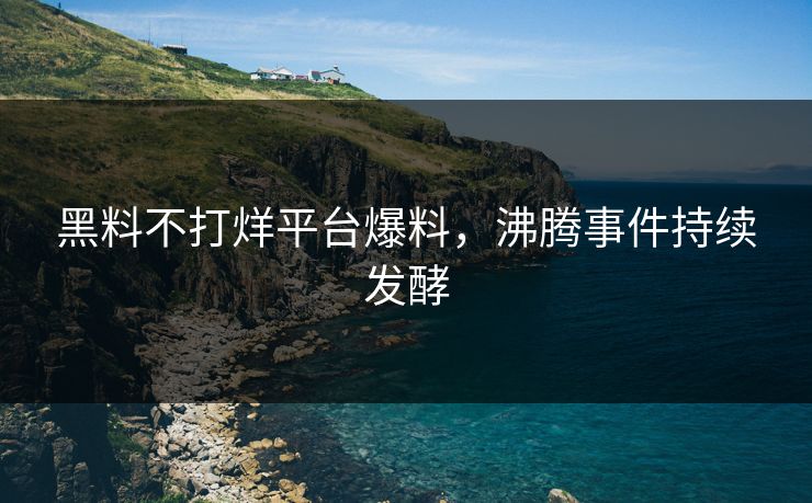 黑料不打烊平台爆料，沸腾事件持续发酵