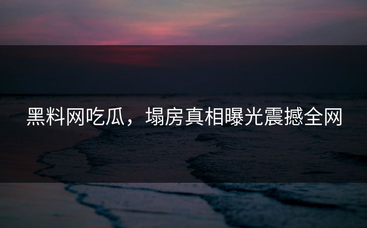 黑料网吃瓜，塌房真相曝光震撼全网