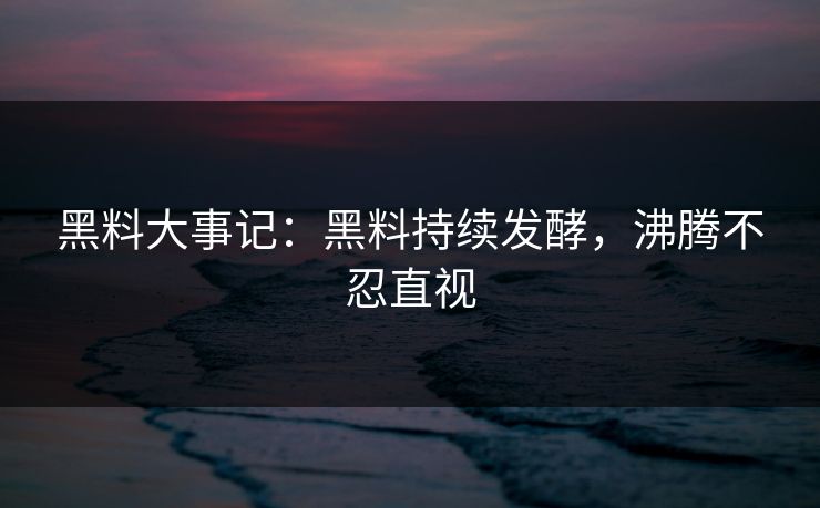 黑料大事记：黑料持续发酵，沸腾不忍直视