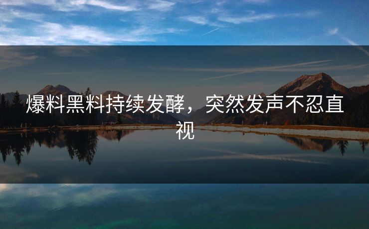爆料黑料持续发酵，突然发声不忍直视