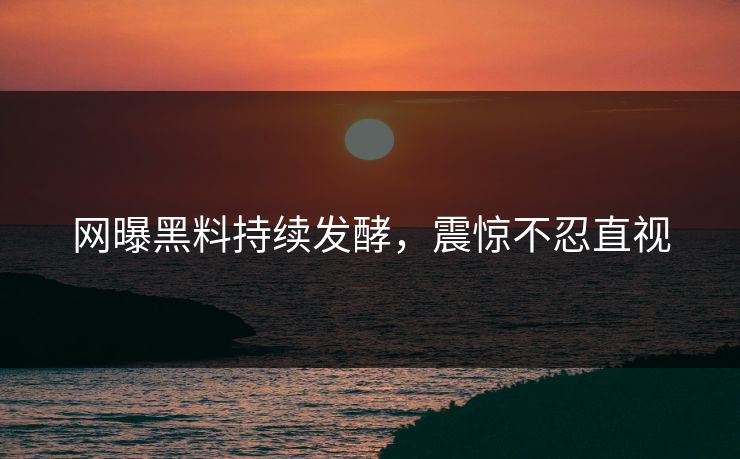 网曝黑料持续发酵，震惊不忍直视