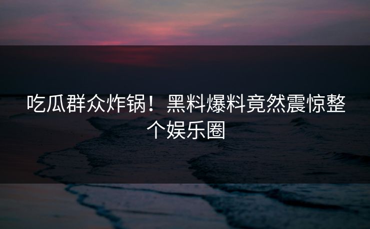吃瓜群众炸锅！黑料爆料竟然震惊整个娱乐圈