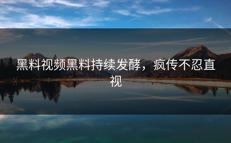 黑料视频黑料持续发酵，疯传不忍直视