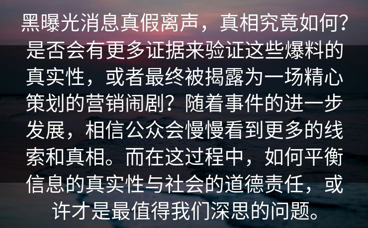 黑曝光消息真假离声，真相究竟如何？是否会有更多证据来验证这些爆料的真实性，或者最终被揭露为一场精心策划的营销闹剧？随着事件的进一步发展，相信公众会慢慢看到更多的线索和真相。而在这过程中，如何平衡信息的真实性与社会的道德责任，或许才是最值得我们深思的问题。