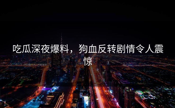 吃瓜深夜爆料，狗血反转剧情令人震惊