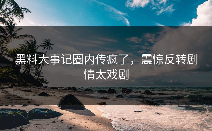 黑料大事记圈内传疯了，震惊反转剧情太戏剧