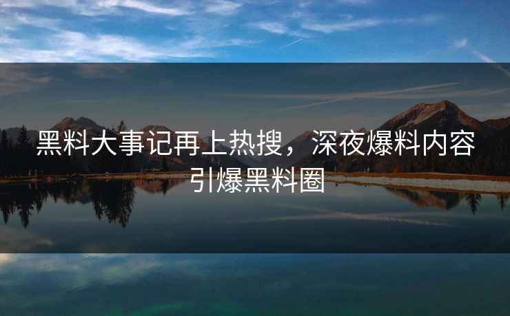 黑料大事记再上热搜，深夜爆料内容引爆黑料圈