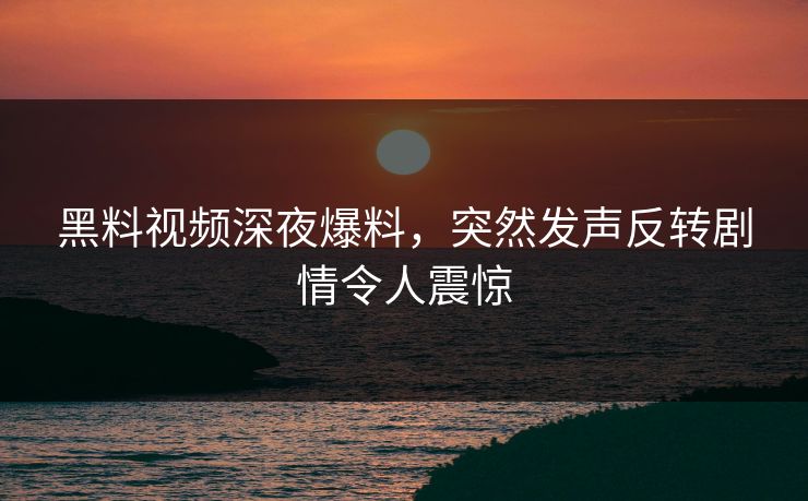 黑料视频深夜爆料，突然发声反转剧情令人震惊