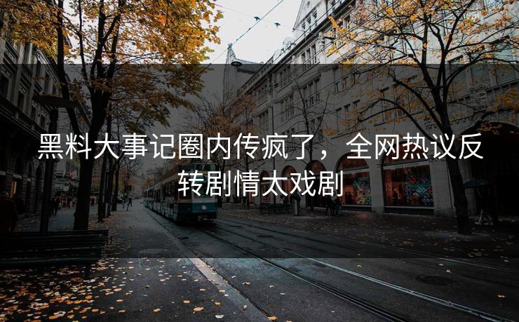 黑料大事记圈内传疯了，全网热议反转剧情太戏剧