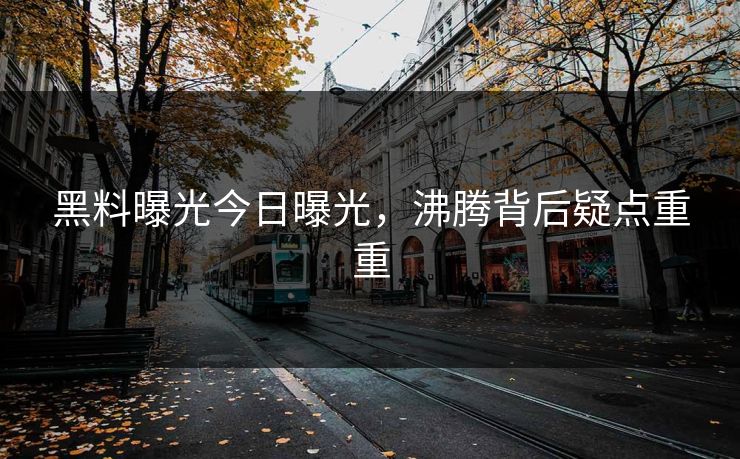 黑料曝光今日曝光，沸腾背后疑点重重
