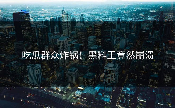 吃瓜群众炸锅！黑料王竟然崩溃