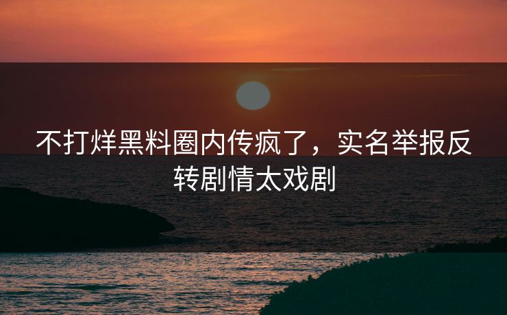 不打烊黑料圈内传疯了，实名举报反转剧情太戏剧