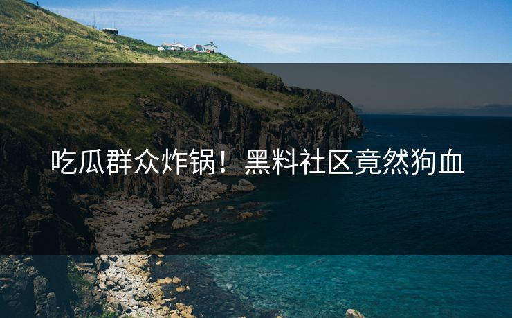 吃瓜群众炸锅！黑料社区竟然狗血