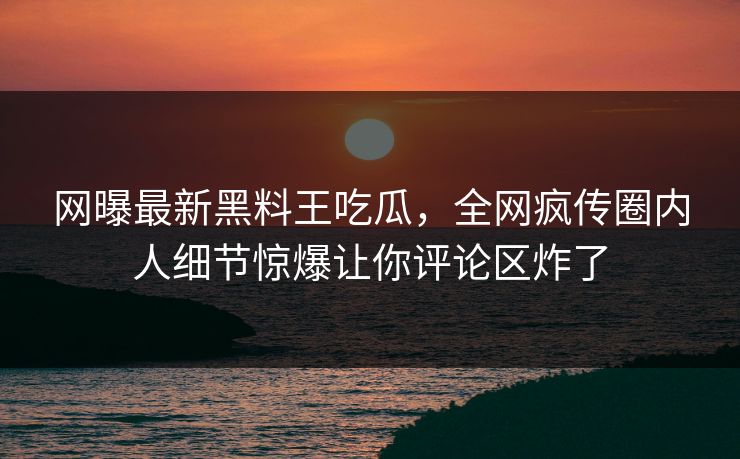 网曝最新黑料王吃瓜，全网疯传圈内人细节惊爆让你评论区炸了