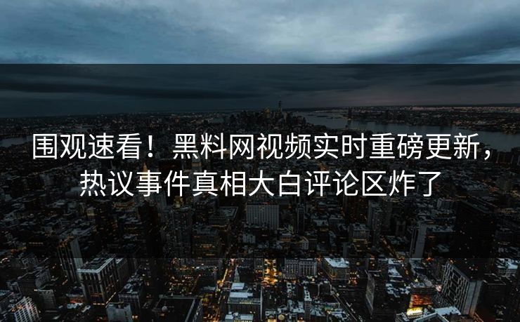 围观速看！黑料网视频实时重磅更新，热议事件真相大白评论区炸了