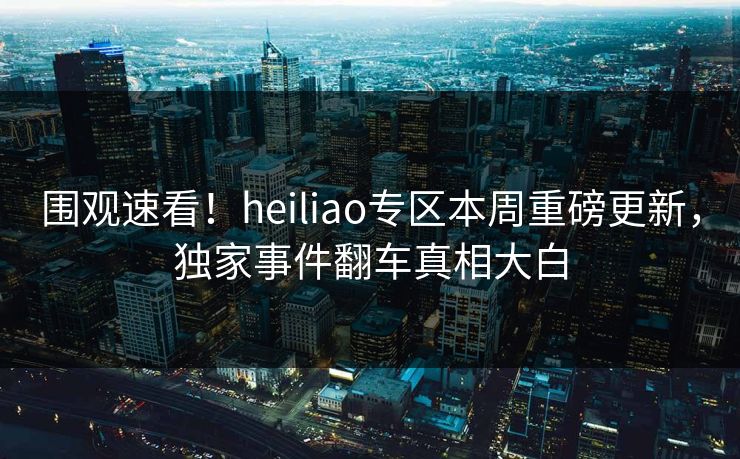 围观速看！heiliao专区本周重磅更新，独家事件翻车真相大白