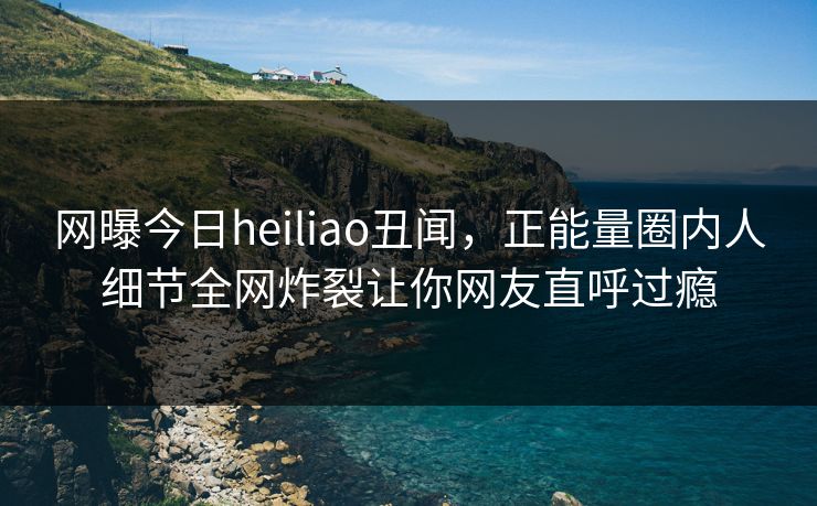 网曝今日heiliao丑闻，正能量圈内人细节全网炸裂让你网友直呼过瘾