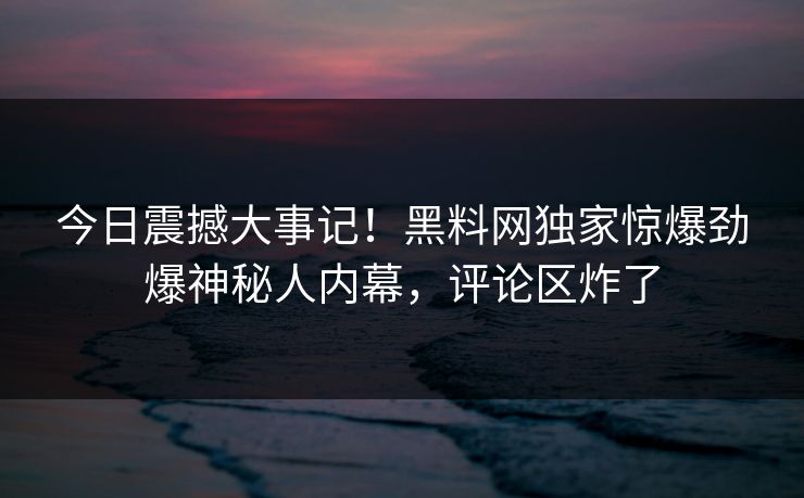 今日震撼大事记！黑料网独家惊爆劲爆神秘人内幕，评论区炸了