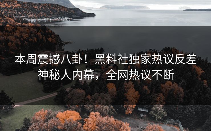 本周震撼八卦！黑料社独家热议反差神秘人内幕，全网热议不断