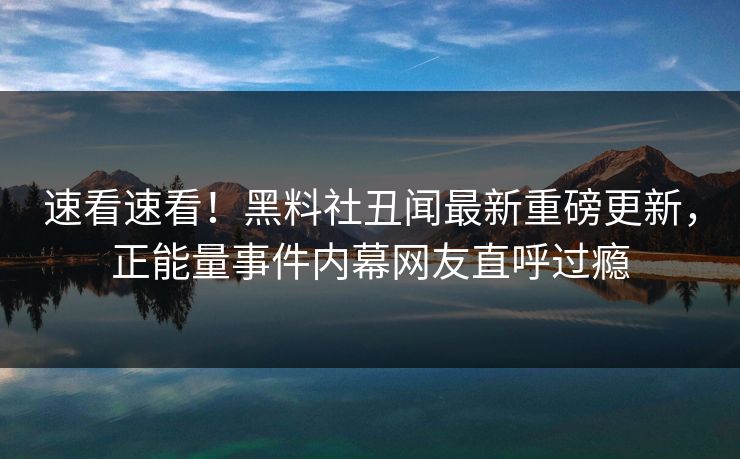 速看速看！黑料社丑闻最新重磅更新，正能量事件内幕网友直呼过瘾
