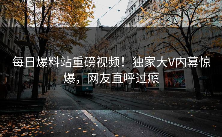 每日爆料站重磅视频！独家大V内幕惊爆，网友直呼过瘾