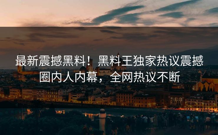 最新震撼黑料！黑料王独家热议震撼圈内人内幕，全网热议不断