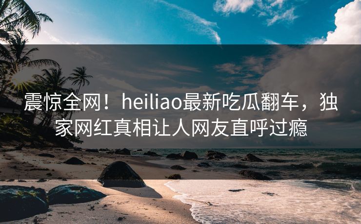 震惊全网！heiliao最新吃瓜翻车，独家网红真相让人网友直呼过瘾