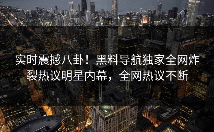实时震撼八卦！黑料导航独家全网炸裂热议明星内幕，全网热议不断