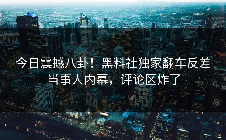 今日震撼八卦！黑料社独家翻车反差当事人内幕，评论区炸了