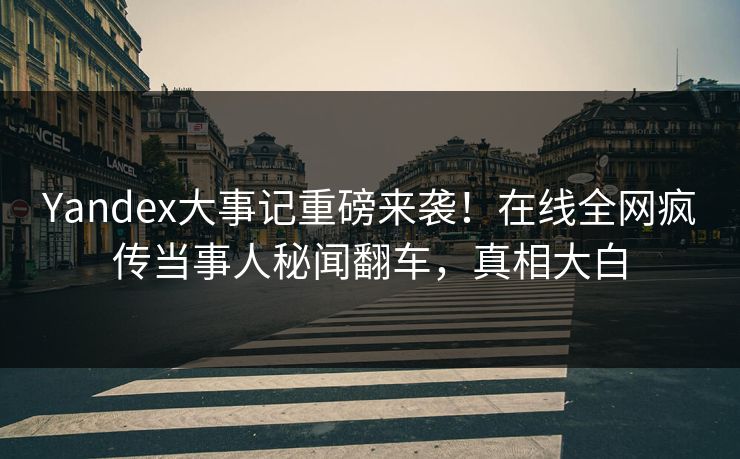 Yandex大事记重磅来袭！在线全网疯传当事人秘闻翻车，真相大白