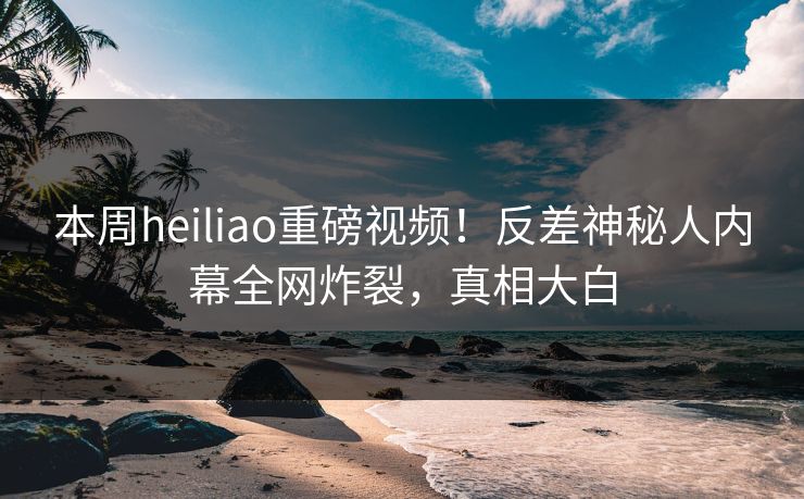 本周heiliao重磅视频！反差神秘人内幕全网炸裂，真相大白