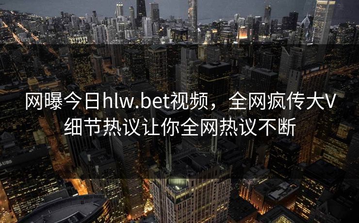 网曝今日hlw.bet视频，全网疯传大V细节热议让你全网热议不断
