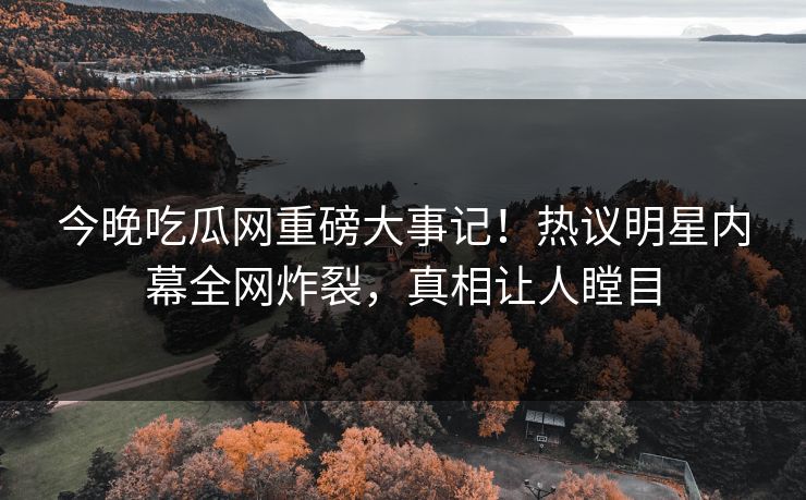 今晚吃瓜网重磅大事记！热议明星内幕全网炸裂，真相让人瞠目