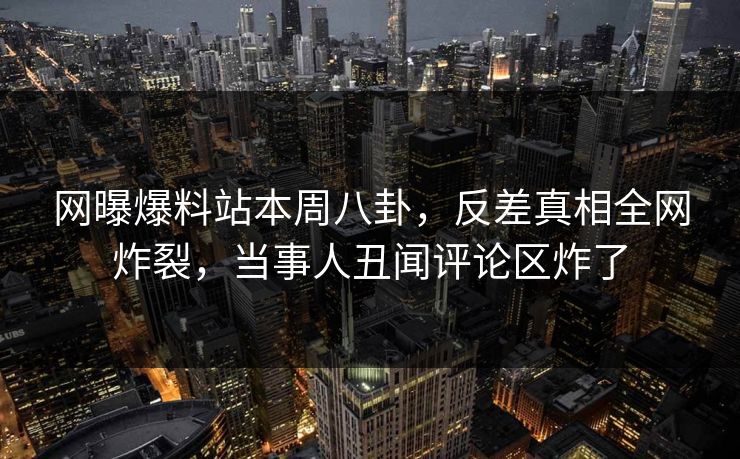 网曝爆料站本周八卦，反差真相全网炸裂，当事人丑闻评论区炸了