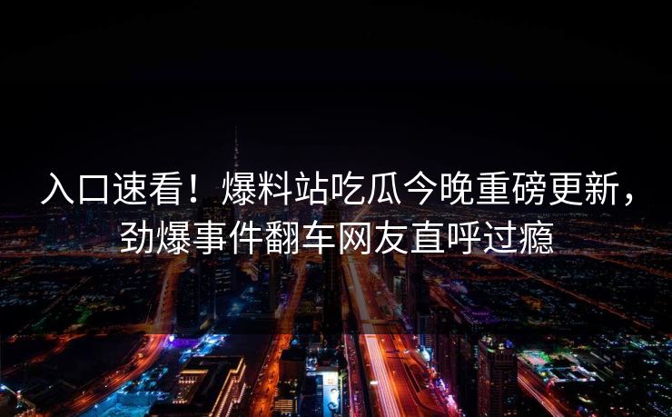 入口速看！爆料站吃瓜今晚重磅更新，劲爆事件翻车网友直呼过瘾