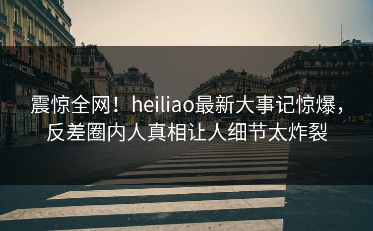 震惊全网！heiliao最新大事记惊爆，反差圈内人真相让人细节太炸裂
