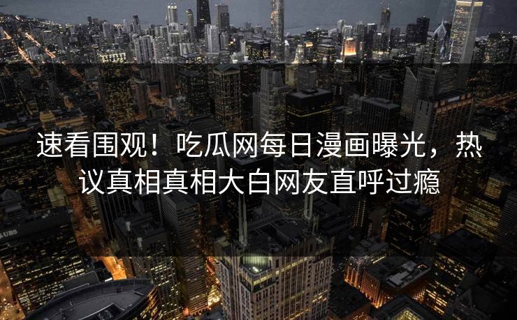 速看围观！吃瓜网每日漫画曝光，热议真相真相大白网友直呼过瘾