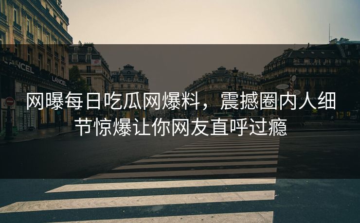 网曝每日吃瓜网爆料，震撼圈内人细节惊爆让你网友直呼过瘾