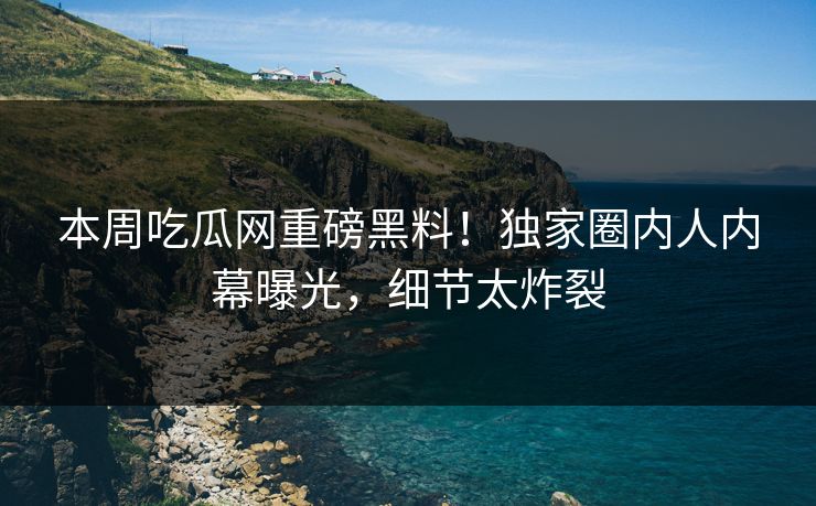 本周吃瓜网重磅黑料！独家圈内人内幕曝光，细节太炸裂